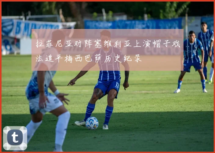拉菲尼亚对阵塞维利亚上演帽子戏法追平梅西巴萨历史纪录