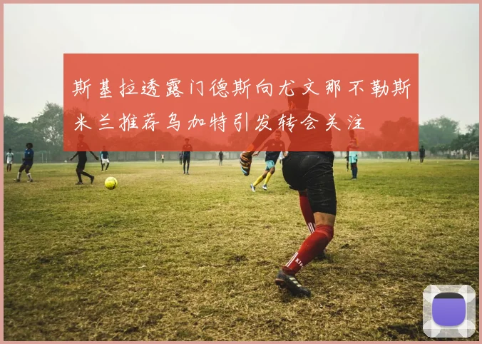斯基拉透露门德斯向尤文那不勒斯米兰推荐乌加特引发转会关注