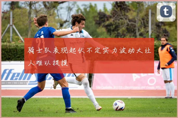 骑士队表现起伏不定实力波动大让人难以捉摸