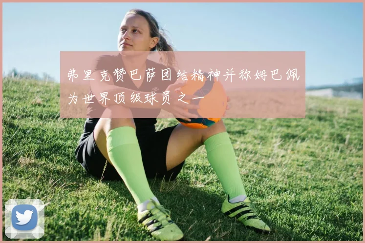 弗里克赞巴萨团结精神并称姆巴佩为世界顶级球员之一
