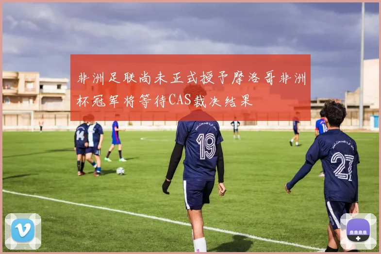非洲足联尚未正式授予摩洛哥非洲杯冠军将等待CAS裁决结果