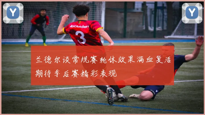 兰德尔谈常规赛轮休效果满血复活期待季后赛精彩表现