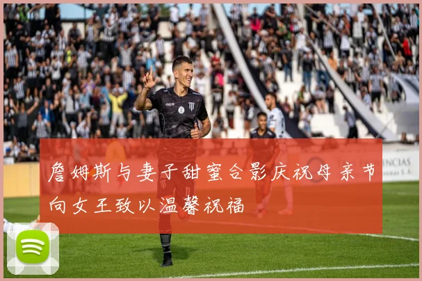 詹姆斯与妻子甜蜜合影庆祝母亲节向女王致以温馨祝福