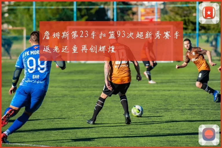 詹姆斯第23季扣篮93次超新秀赛季返老还童再创辉煌