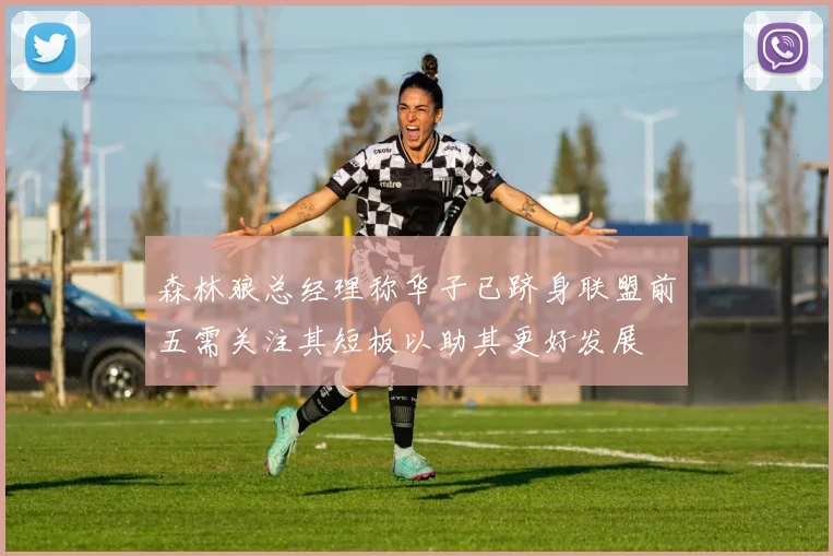 森林狼总经理称华子已跻身联盟前五需关注其短板以助其更好发展