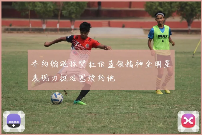 乔约翰逊称赞杜伦蓝领精神全明星表现力挺活塞续约他