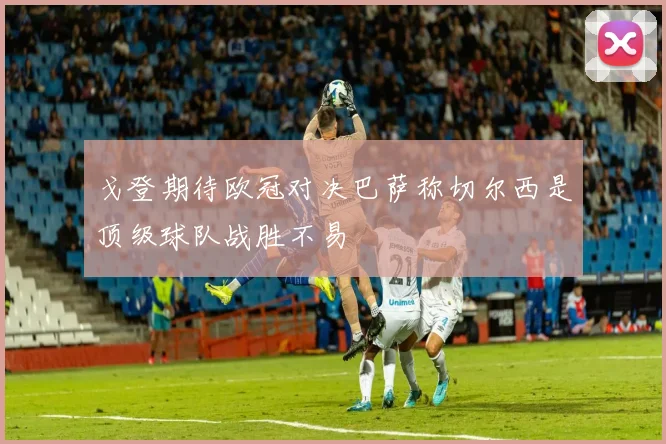 戈登期待欧冠对决巴萨称切尔西是顶级球队战胜不易