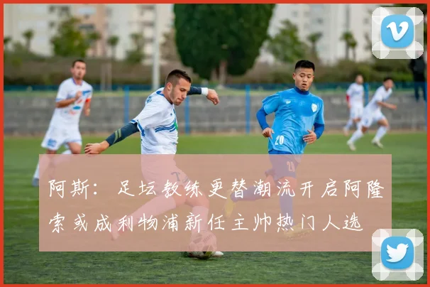 阿斯：足坛教练更替潮流开启阿隆索或成利物浦新任主帅热门人选