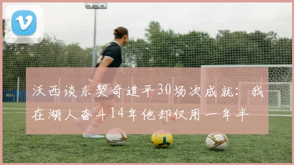 沃西谈东契奇追平30场次成就：我在湖人奋斗14年他却仅用一年半