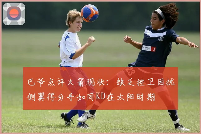 巴爷点评火箭现状:缺乏控卫困扰侧翼得分手如同KD在太阳时期