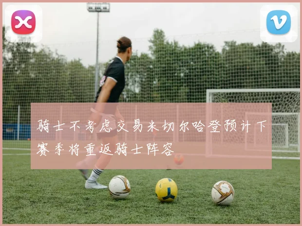 骑士不考虑交易米切尔哈登预计下赛季将重返骑士阵容