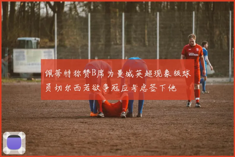 佩蒂特称赞B席为曼城英超现象级球员切尔西若欲争冠应考虑签下他