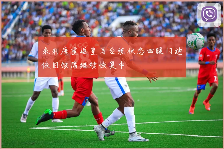 米利唐重返皇马合练状态回暖门迪依旧缺席继续恢复中