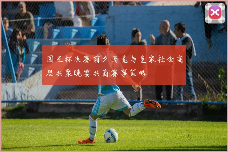 国王杯决赛前夕马竞与皇家社会高层共聚晚宴共商赛事策略
