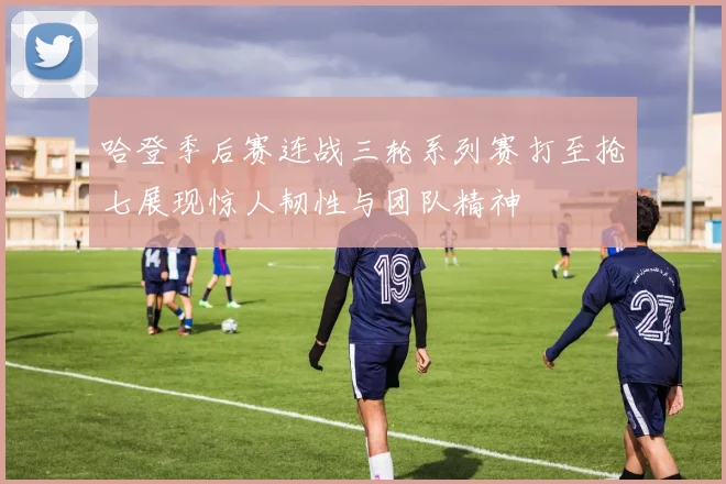 哈登季后赛连战三轮系列赛打至抢七展现惊人韧性与团队精神