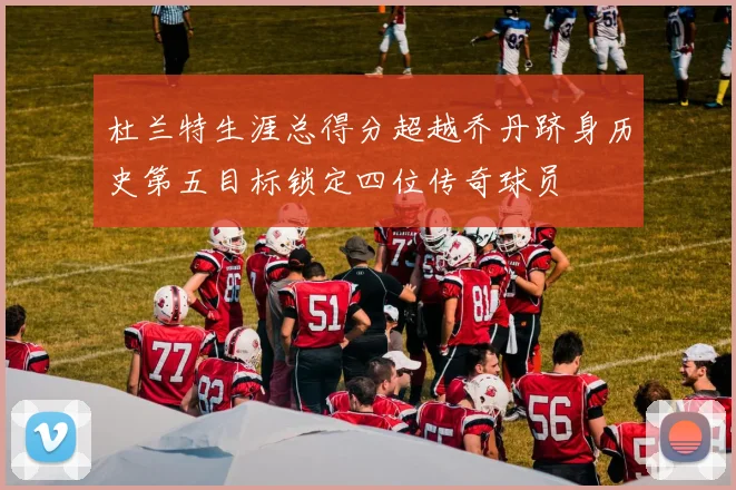 杜兰特生涯总得分超越乔丹跻身历史第五目标锁定四位传奇球员
