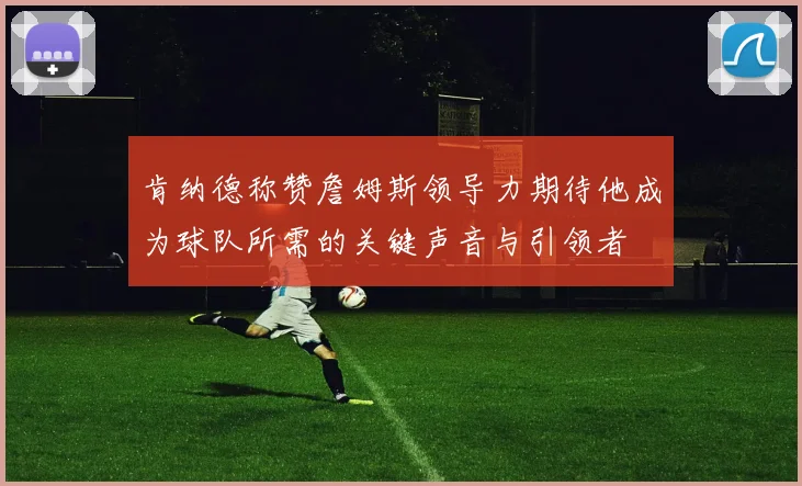 肯纳德称赞詹姆斯领导力期待他成为球队所需的关键声音与引领者