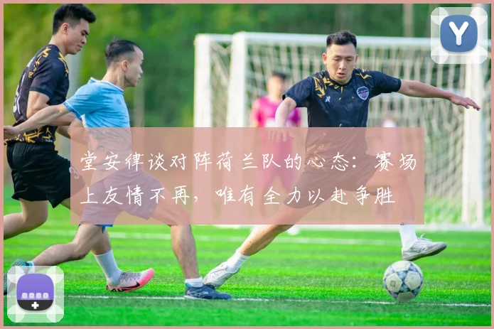 堂安律谈对阵荷兰队的心态：赛场上友情不再，唯有全力以赴争胜