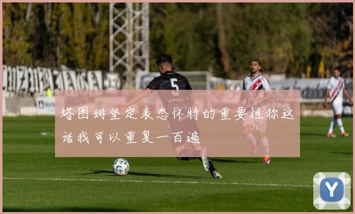塔图姆坚定表态怀特的重要性称这话我可以重复一百遍