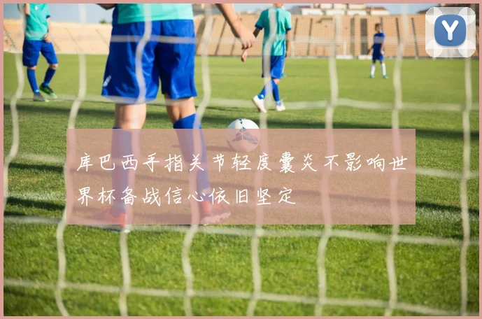 库巴西手指关节轻度囊炎不影响世界杯备战信心依旧坚定