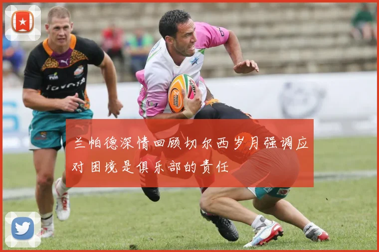 兰帕德深情回顾切尔西岁月强调应对困境是俱乐部的责任