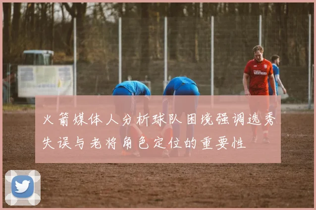 火箭媒体人分析球队困境强调选秀失误与老将角色定位的重要性