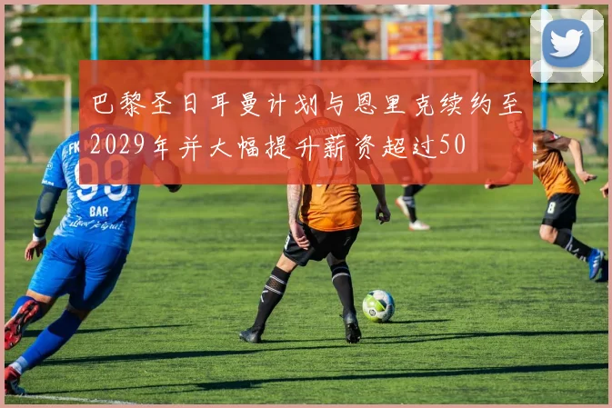 巴黎圣日耳曼计划与恩里克续约至2029年并大幅提升薪资超过50