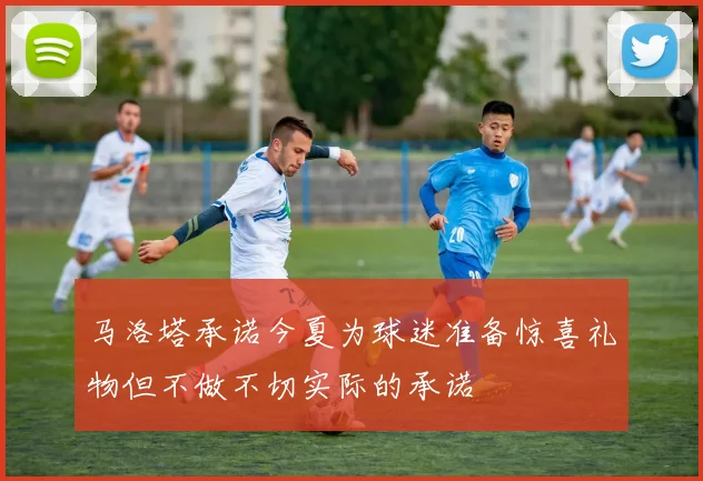 马洛塔承诺今夏为球迷准备惊喜礼物但不做不切实际的承诺