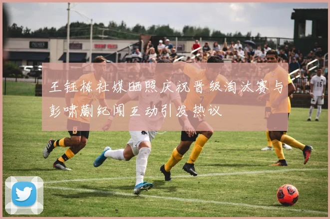 王钰栋社媒晒照庆祝晋级淘汰赛与彭啸蒯纪闻互动引发热议